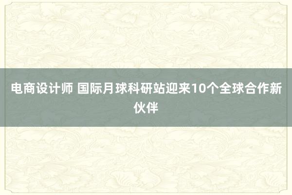 电商设计师 国际月球科研站迎来10个全球合作新伙伴