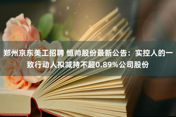 郑州京东美工招聘 恒帅股份最新公告：实控人的一致行动人拟减持不超0.89%公司股份