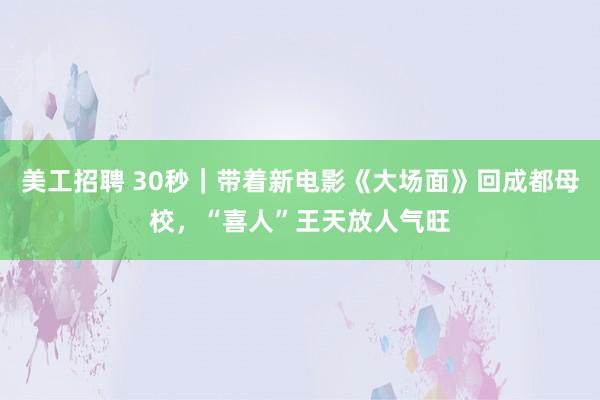 美工招聘 30秒｜带着新电影《大场面》回成都母校，“喜人”王天放人气旺